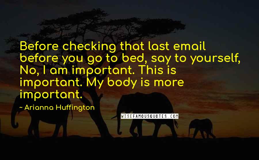 Arianna Huffington Quotes: Before checking that last email before you go to bed, say to yourself, No, I am important. This is important. My body is more important.