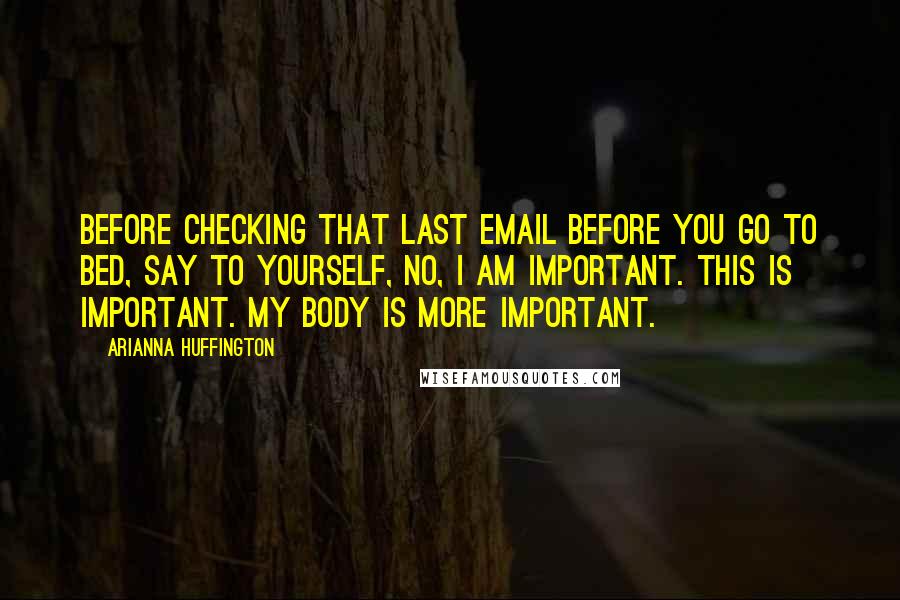 Arianna Huffington Quotes: Before checking that last email before you go to bed, say to yourself, No, I am important. This is important. My body is more important.