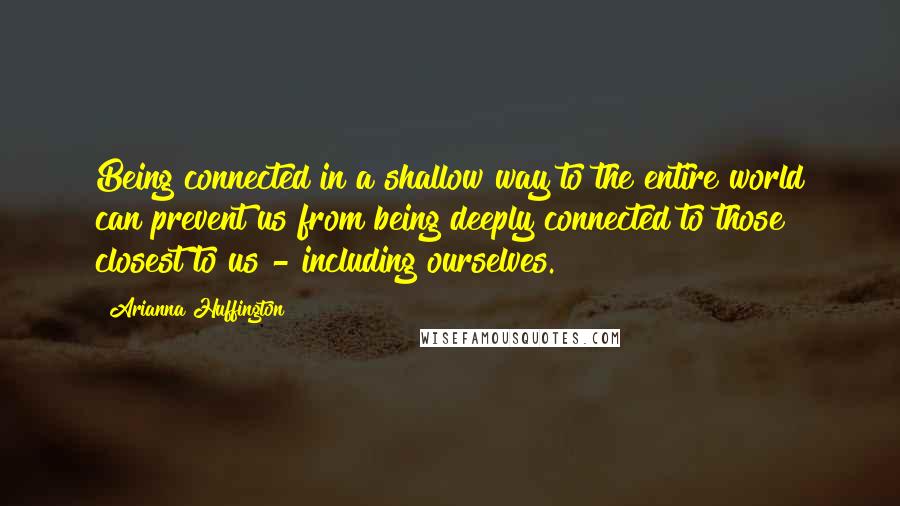 Arianna Huffington Quotes: Being connected in a shallow way to the entire world can prevent us from being deeply connected to those closest to us - including ourselves.