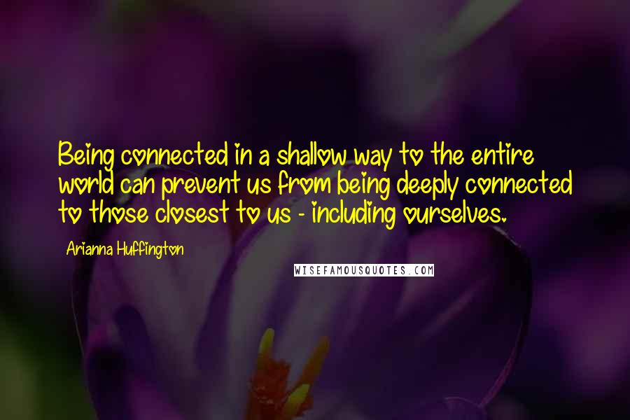 Arianna Huffington Quotes: Being connected in a shallow way to the entire world can prevent us from being deeply connected to those closest to us - including ourselves.