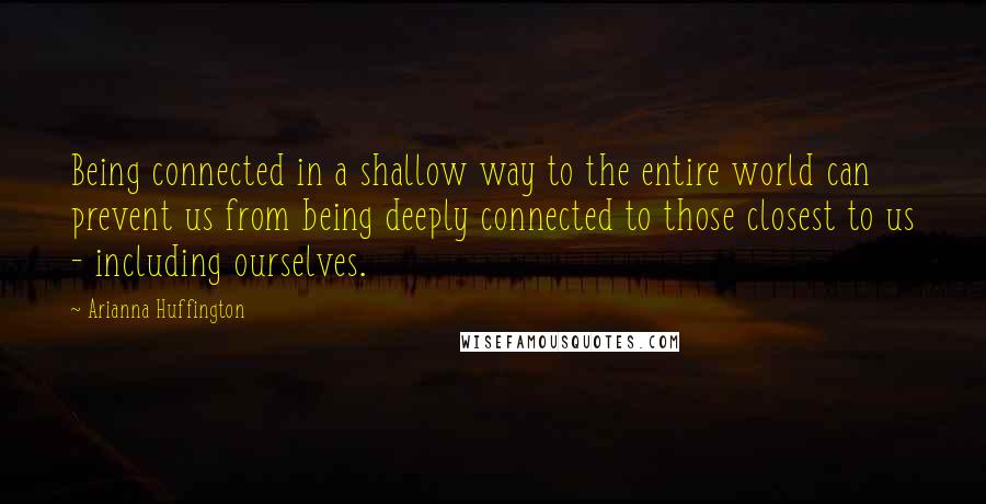 Arianna Huffington Quotes: Being connected in a shallow way to the entire world can prevent us from being deeply connected to those closest to us - including ourselves.