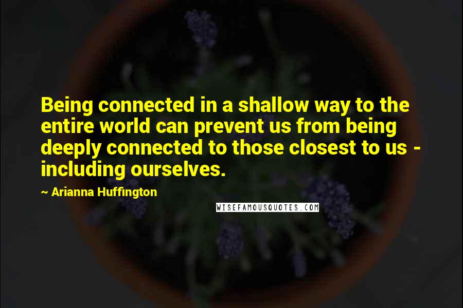 Arianna Huffington Quotes: Being connected in a shallow way to the entire world can prevent us from being deeply connected to those closest to us - including ourselves.