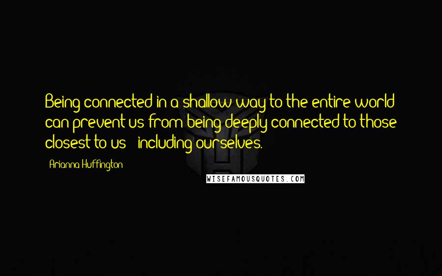 Arianna Huffington Quotes: Being connected in a shallow way to the entire world can prevent us from being deeply connected to those closest to us - including ourselves.