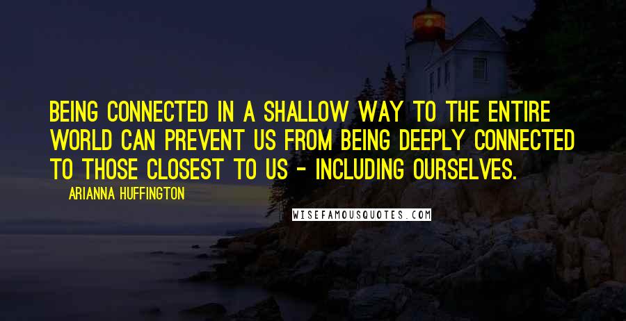 Arianna Huffington Quotes: Being connected in a shallow way to the entire world can prevent us from being deeply connected to those closest to us - including ourselves.