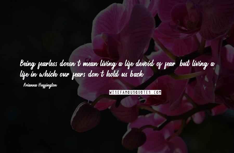 Arianna Huffington Quotes: Being fearless doesn't mean living a life devoid of fear, but living a life in which our fears don't hold us back