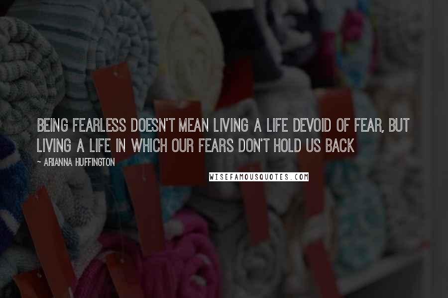 Arianna Huffington Quotes: Being fearless doesn't mean living a life devoid of fear, but living a life in which our fears don't hold us back