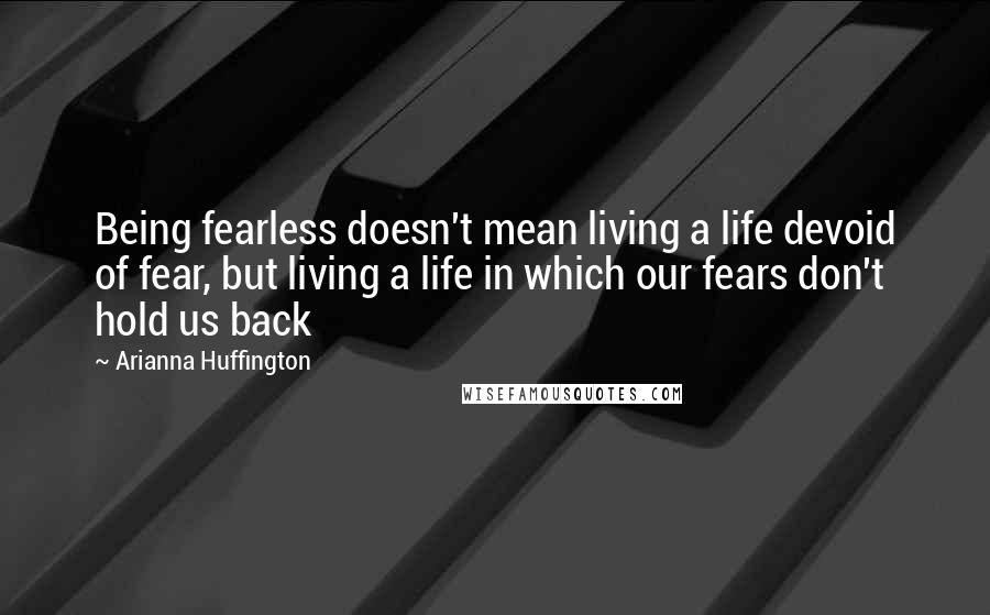 Arianna Huffington Quotes: Being fearless doesn't mean living a life devoid of fear, but living a life in which our fears don't hold us back