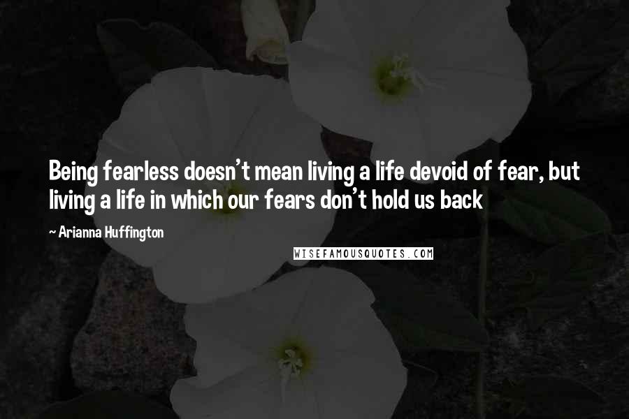 Arianna Huffington Quotes: Being fearless doesn't mean living a life devoid of fear, but living a life in which our fears don't hold us back
