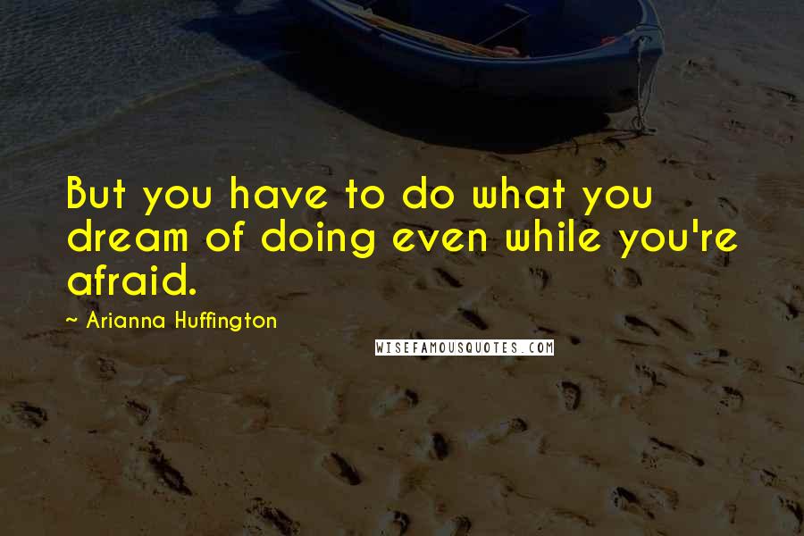 Arianna Huffington Quotes: But you have to do what you dream of doing even while you're afraid.