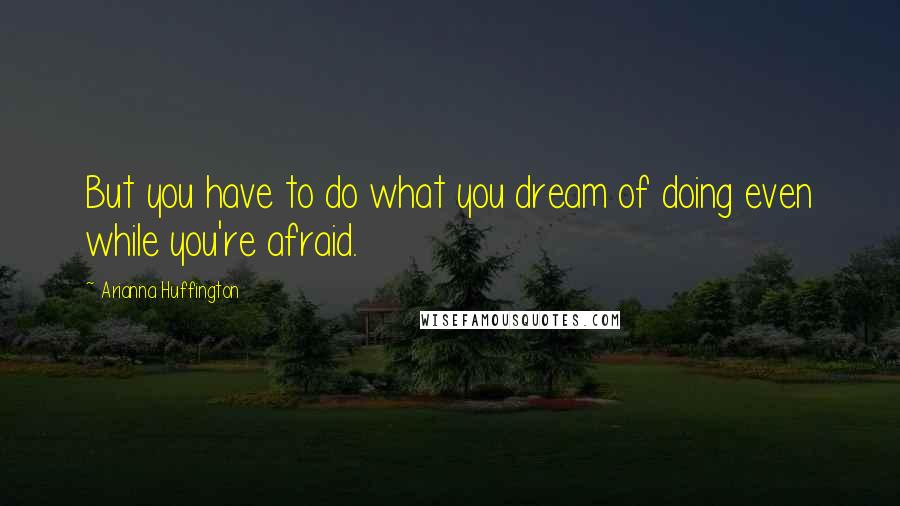 Arianna Huffington Quotes: But you have to do what you dream of doing even while you're afraid.