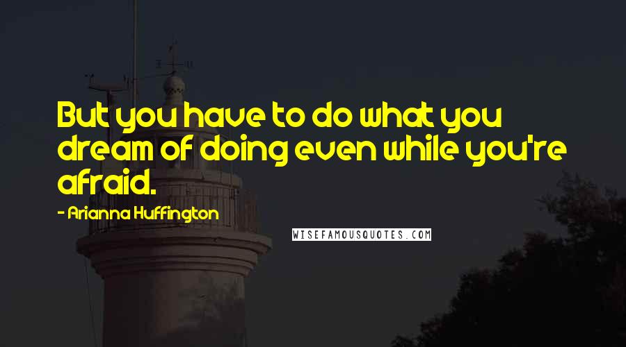 Arianna Huffington Quotes: But you have to do what you dream of doing even while you're afraid.