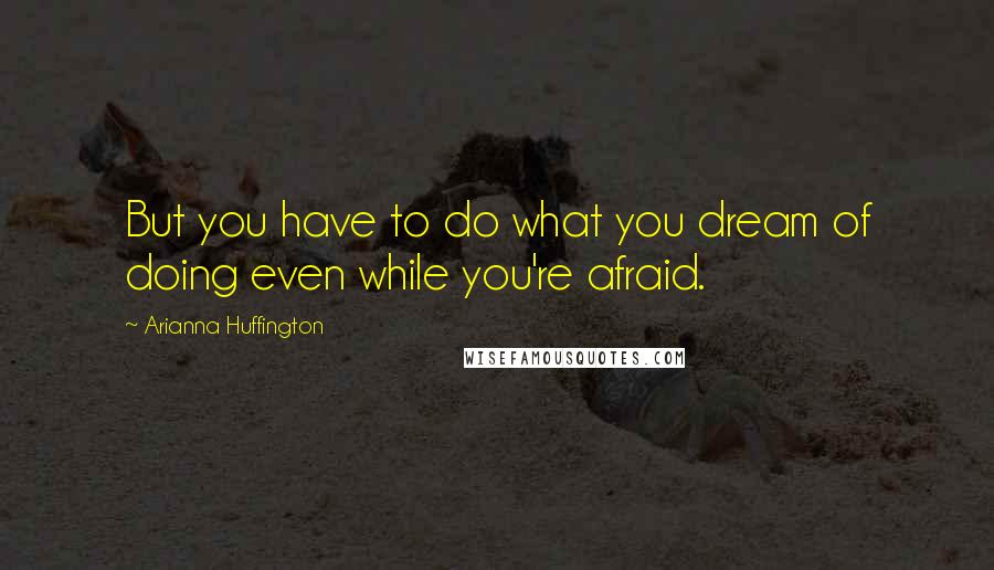 Arianna Huffington Quotes: But you have to do what you dream of doing even while you're afraid.