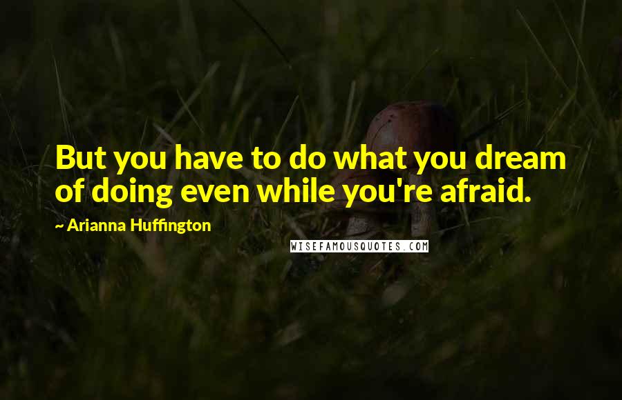 Arianna Huffington Quotes: But you have to do what you dream of doing even while you're afraid.