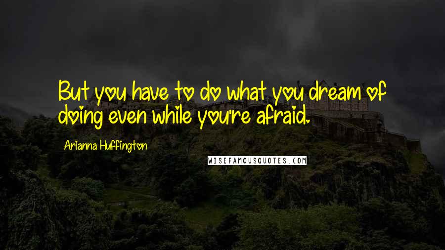 Arianna Huffington Quotes: But you have to do what you dream of doing even while you're afraid.