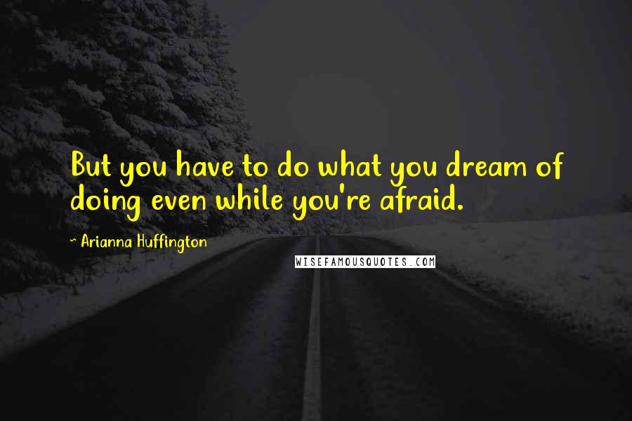 Arianna Huffington Quotes: But you have to do what you dream of doing even while you're afraid.