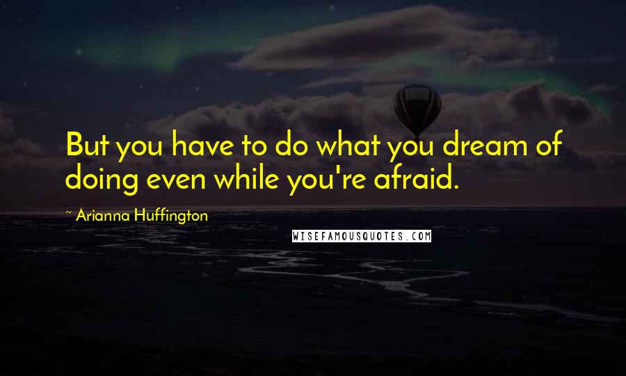Arianna Huffington Quotes: But you have to do what you dream of doing even while you're afraid.