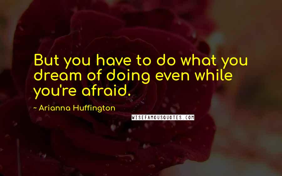 Arianna Huffington Quotes: But you have to do what you dream of doing even while you're afraid.