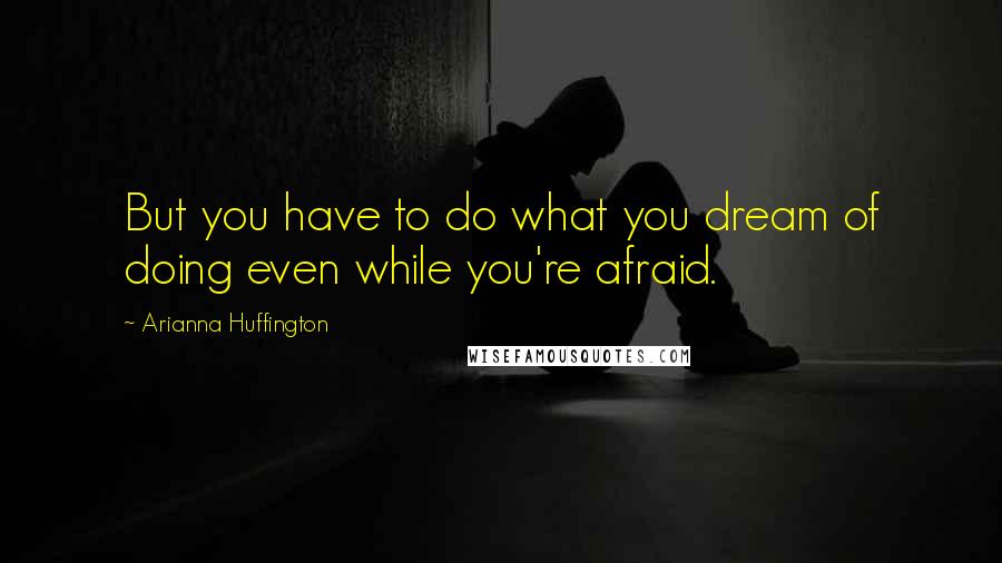 Arianna Huffington Quotes: But you have to do what you dream of doing even while you're afraid.