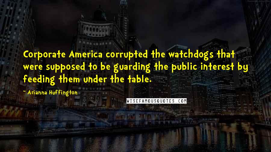 Arianna Huffington Quotes: Corporate America corrupted the watchdogs that were supposed to be guarding the public interest by feeding them under the table.