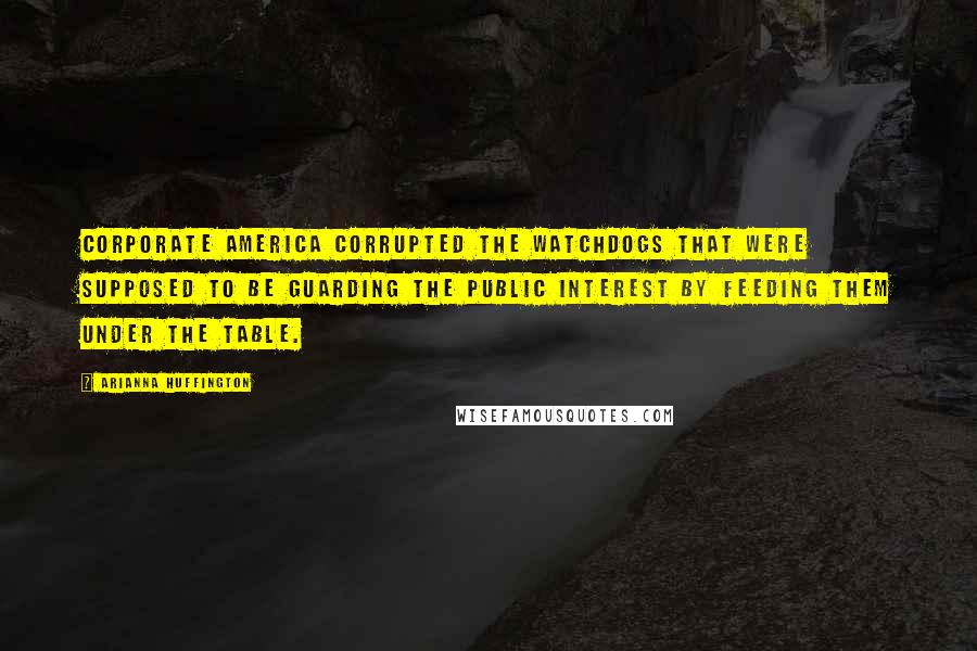 Arianna Huffington Quotes: Corporate America corrupted the watchdogs that were supposed to be guarding the public interest by feeding them under the table.