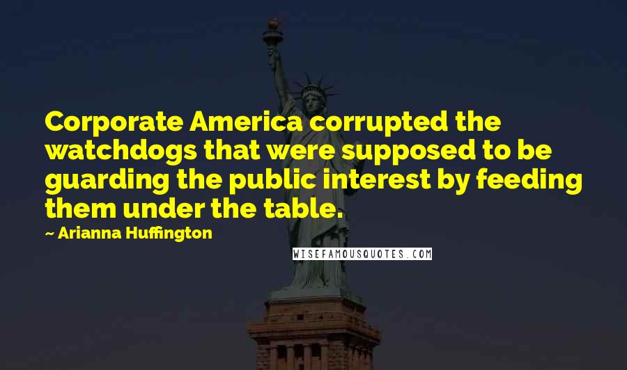 Arianna Huffington Quotes: Corporate America corrupted the watchdogs that were supposed to be guarding the public interest by feeding them under the table.