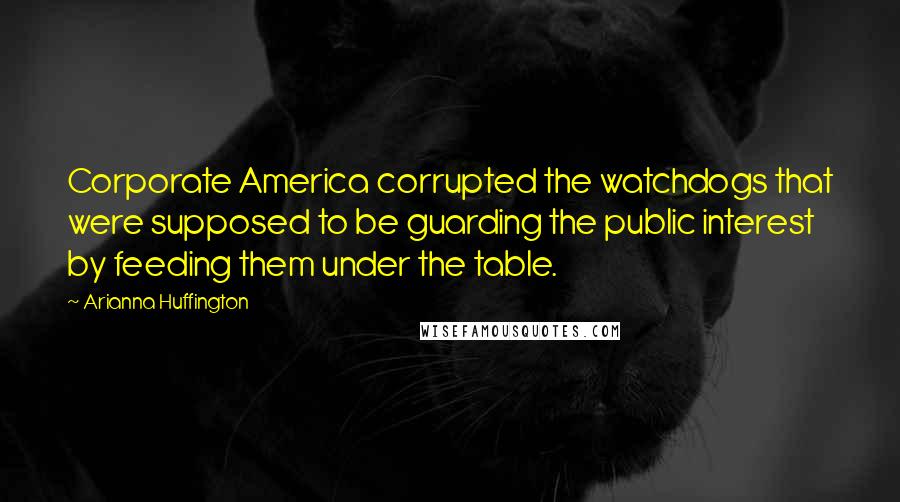 Arianna Huffington Quotes: Corporate America corrupted the watchdogs that were supposed to be guarding the public interest by feeding them under the table.