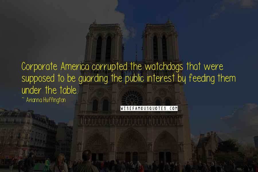 Arianna Huffington Quotes: Corporate America corrupted the watchdogs that were supposed to be guarding the public interest by feeding them under the table.