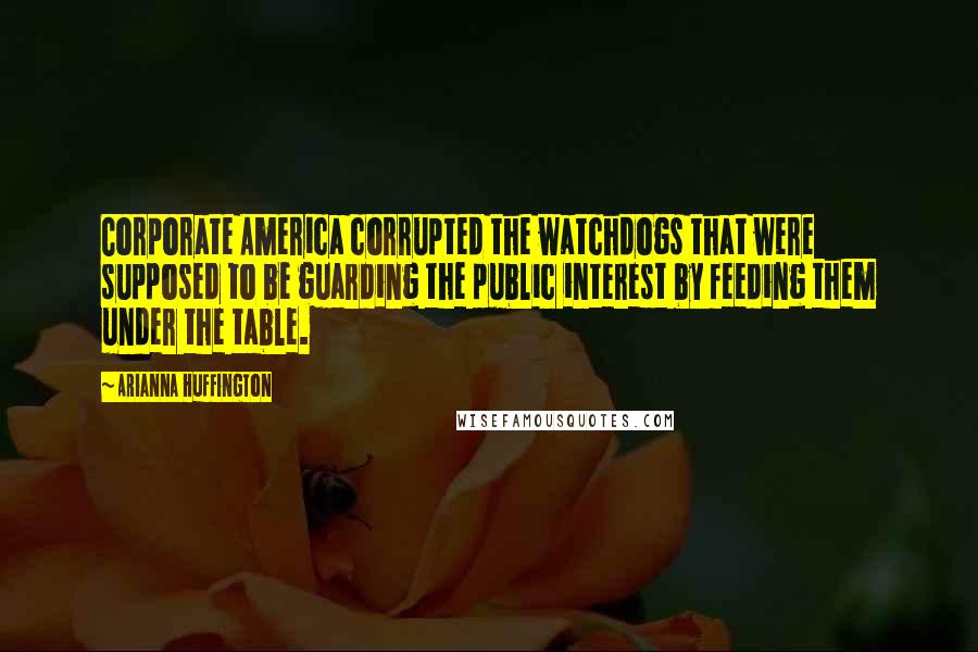 Arianna Huffington Quotes: Corporate America corrupted the watchdogs that were supposed to be guarding the public interest by feeding them under the table.