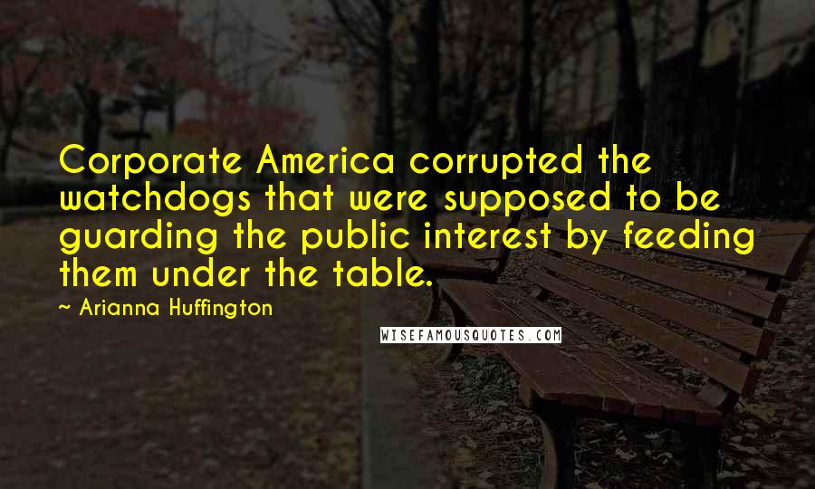 Arianna Huffington Quotes: Corporate America corrupted the watchdogs that were supposed to be guarding the public interest by feeding them under the table.