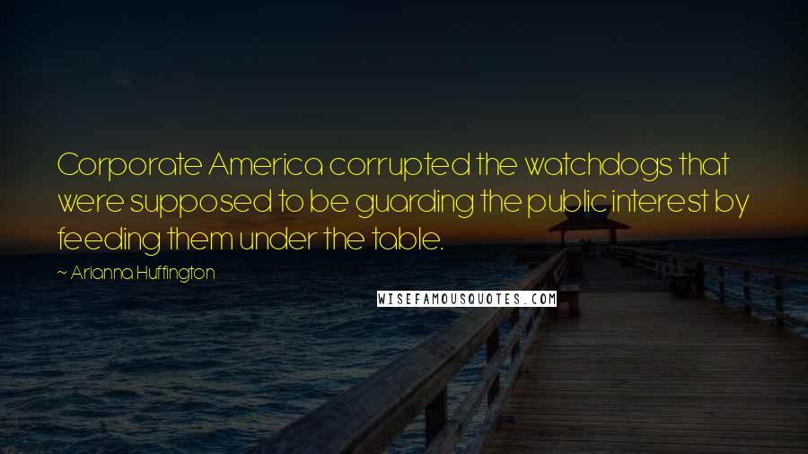 Arianna Huffington Quotes: Corporate America corrupted the watchdogs that were supposed to be guarding the public interest by feeding them under the table.