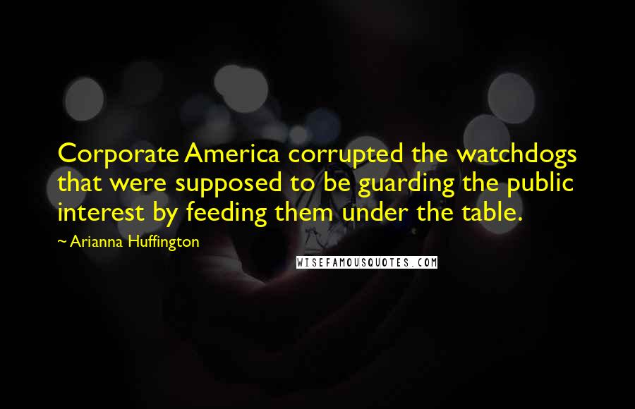 Arianna Huffington Quotes: Corporate America corrupted the watchdogs that were supposed to be guarding the public interest by feeding them under the table.