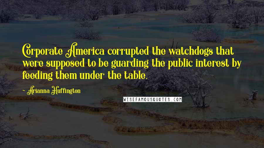 Arianna Huffington Quotes: Corporate America corrupted the watchdogs that were supposed to be guarding the public interest by feeding them under the table.