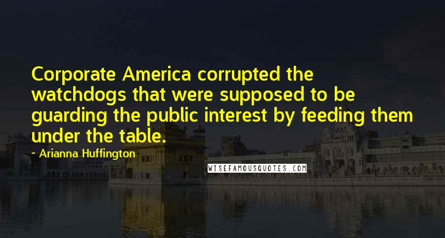 Arianna Huffington Quotes: Corporate America corrupted the watchdogs that were supposed to be guarding the public interest by feeding them under the table.