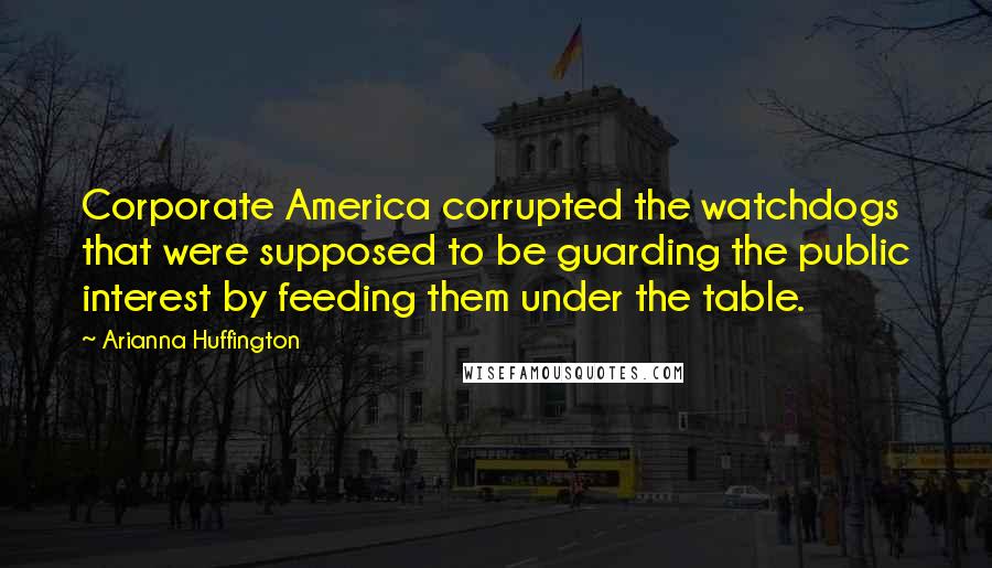 Arianna Huffington Quotes: Corporate America corrupted the watchdogs that were supposed to be guarding the public interest by feeding them under the table.