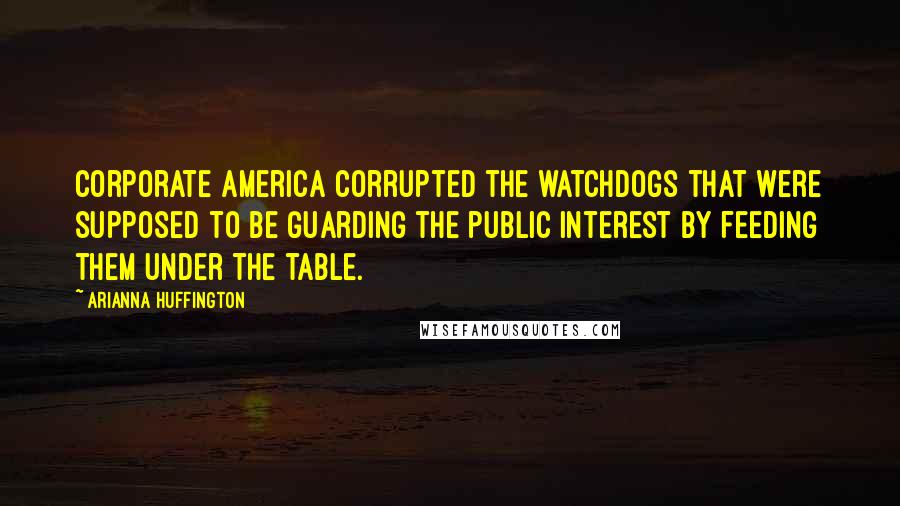 Arianna Huffington Quotes: Corporate America corrupted the watchdogs that were supposed to be guarding the public interest by feeding them under the table.