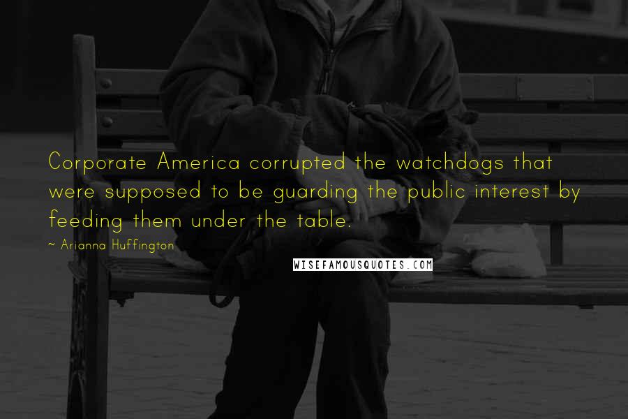 Arianna Huffington Quotes: Corporate America corrupted the watchdogs that were supposed to be guarding the public interest by feeding them under the table.