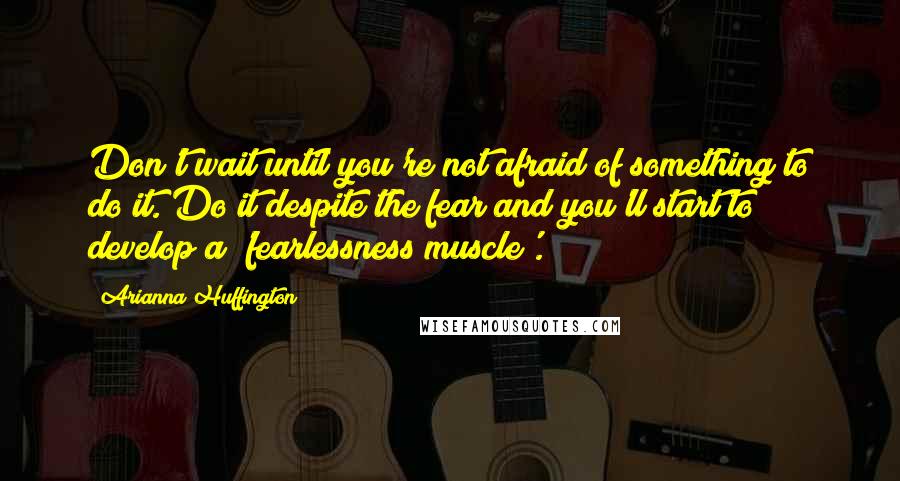 Arianna Huffington Quotes: Don't wait until you're not afraid of something to do it. Do it despite the fear and you'll start to develop a 'fearlessness muscle'.