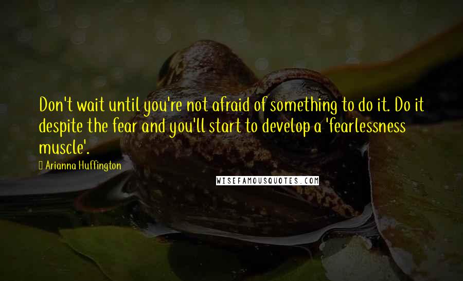 Arianna Huffington Quotes: Don't wait until you're not afraid of something to do it. Do it despite the fear and you'll start to develop a 'fearlessness muscle'.