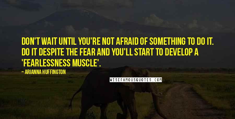 Arianna Huffington Quotes: Don't wait until you're not afraid of something to do it. Do it despite the fear and you'll start to develop a 'fearlessness muscle'.