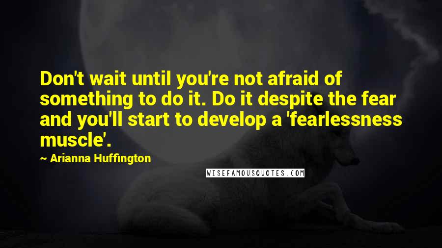 Arianna Huffington Quotes: Don't wait until you're not afraid of something to do it. Do it despite the fear and you'll start to develop a 'fearlessness muscle'.