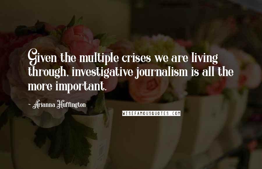 Arianna Huffington Quotes: Given the multiple crises we are living through, investigative journalism is all the more important.