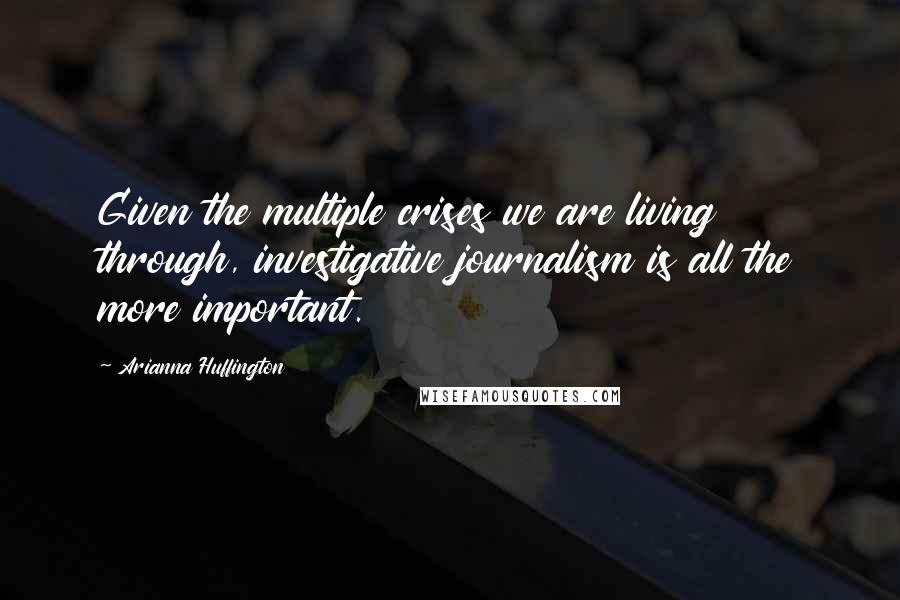 Arianna Huffington Quotes: Given the multiple crises we are living through, investigative journalism is all the more important.