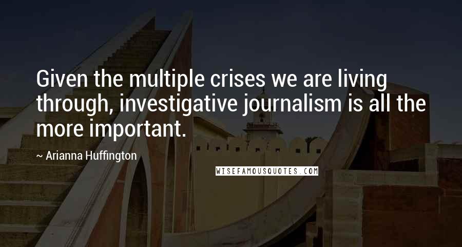 Arianna Huffington Quotes: Given the multiple crises we are living through, investigative journalism is all the more important.