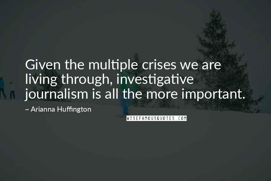 Arianna Huffington Quotes: Given the multiple crises we are living through, investigative journalism is all the more important.