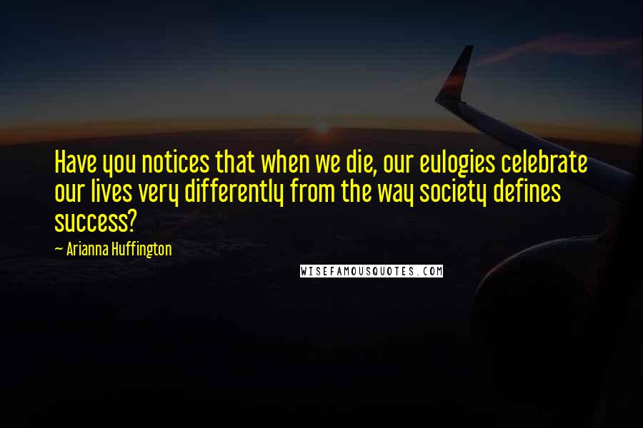 Arianna Huffington Quotes: Have you notices that when we die, our eulogies celebrate our lives very differently from the way society defines success?