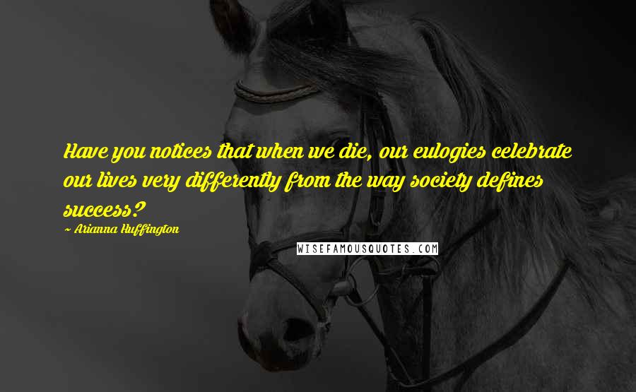 Arianna Huffington Quotes: Have you notices that when we die, our eulogies celebrate our lives very differently from the way society defines success?