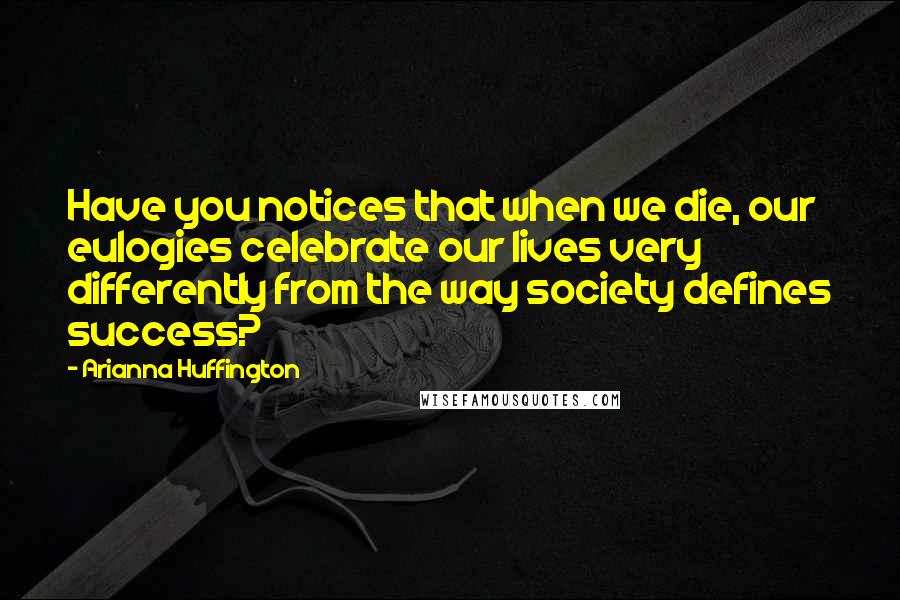 Arianna Huffington Quotes: Have you notices that when we die, our eulogies celebrate our lives very differently from the way society defines success?