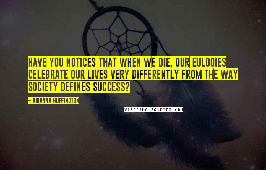 Arianna Huffington Quotes: Have you notices that when we die, our eulogies celebrate our lives very differently from the way society defines success?