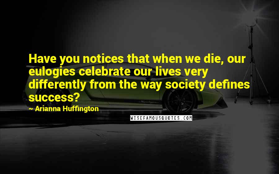 Arianna Huffington Quotes: Have you notices that when we die, our eulogies celebrate our lives very differently from the way society defines success?