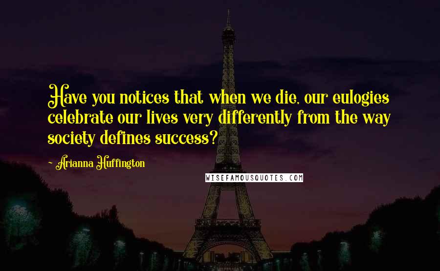 Arianna Huffington Quotes: Have you notices that when we die, our eulogies celebrate our lives very differently from the way society defines success?